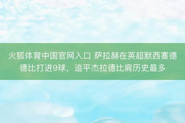 火狐体育中国官网入口 萨拉赫在英超默西塞德德比打进9球，追平杰拉德比肩历史最多