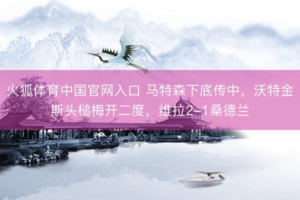 火狐体育中国官网入口 马特森下底传中，沃特金斯头槌梅开二度，维拉2-1桑德兰