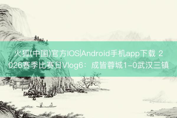 火狐(中国)官方IOS|Android手机app下载 2026赛季比赛日Vlog6：成皆蓉城1-0武汉三镇