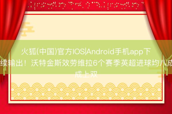 火狐(中国)官方IOS|Android手机app下载 握续输出！沃特金斯效劳维拉6个赛季英超进球均八成上双