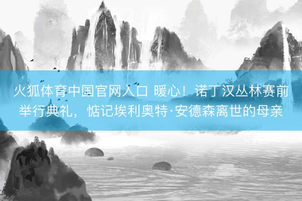 火狐体育中国官网入口 暖心！诺丁汉丛林赛前举行典礼，惦记埃利奥特·安德森离世的母亲