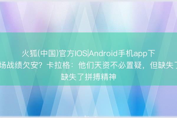 火狐(中国)官方IOS|Android手机app下载 赤军客场战绩欠安？卡拉格：他们天资不必置疑，但缺失了拼搏精神