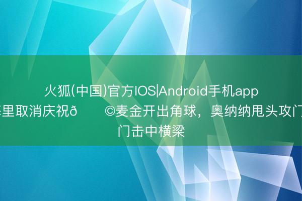 火狐(中国)官方IOS|Android手机app下载 埃梅里取消庆祝😩麦金开出角球，奥纳纳甩头攻门击中横梁