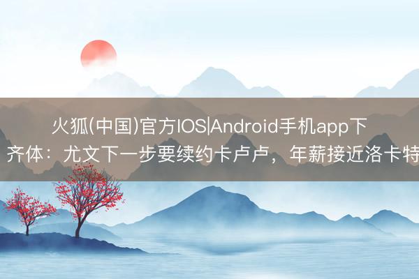 火狐(中国)官方IOS|Android手机app下载 齐体：尤文下一步要续约卡卢卢，年薪接近洛卡特利