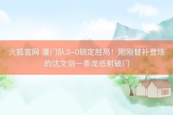 火狐官网 厦门队3-0锁定胜局！刚刚替补登场的沈文剑一条龙低射破门