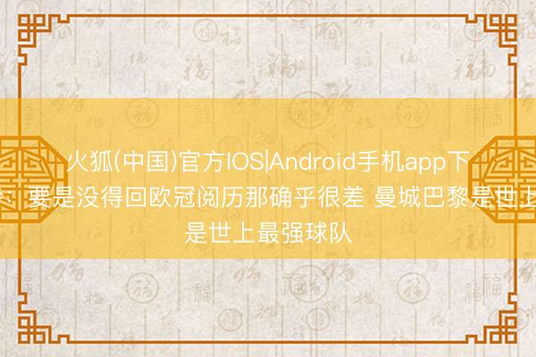 火狐(中国)官方IOS|Android手机app下载 斯洛特：要是没得回欧冠阅历那确乎很差 曼城巴黎是世上最强球队