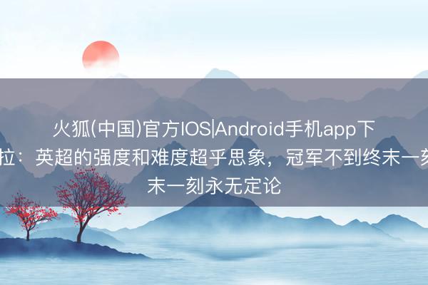 火狐(中国)官方IOS|Android手机app下载 瓜迪奥拉：英超的强度和难度超乎思象，冠军不到终末一刻永无定论