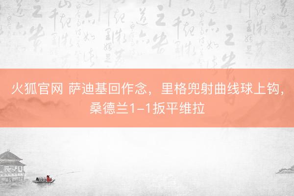 火狐官网 萨迪基回作念，里格兜射曲线球上钩，桑德兰1-1扳平维拉