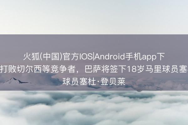 火狐(中国)官方IOS|Android手机app下载 世体：打败切尔西等竞争者，巴萨将签下18岁马里球员塞杜·登贝莱