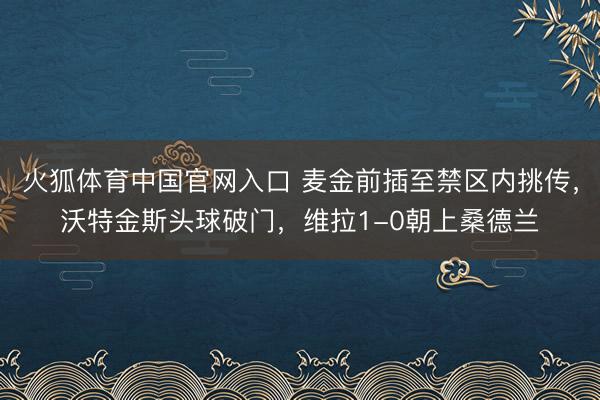 火狐体育中国官网入口 麦金前插至禁区内挑传，沃特金斯头球破门，维拉1-0朝上桑德兰