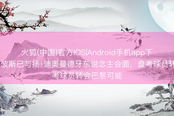 火狐(中国)官方IOS|Android手机app下载 记者：坎波斯已与扬·迪奥曼德牙东说念主会面，盘考球员转会巴黎可能