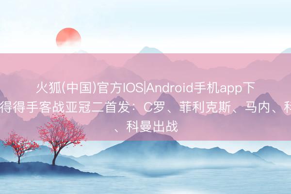 火狐(中国)官方IOS|Android手机app下载 利雅得得手客战亚冠二首发：C罗、菲利克斯、马内、科曼出战