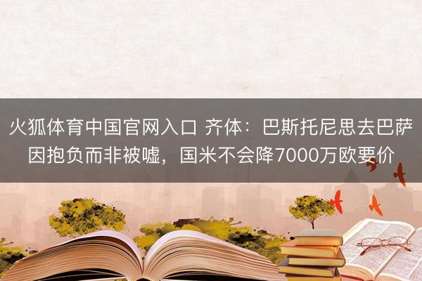 火狐体育中国官网入口 齐体：巴斯托尼思去巴萨因抱负而非被嘘，国米不会降7000万欧要价