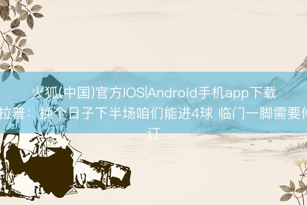 火狐(中国)官方IOS|Android手机app下载 德拉普：换个日子下半场咱们能进4球 临门一脚需要修订