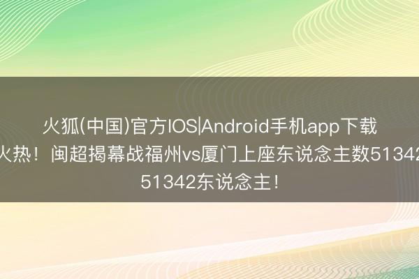 火狐(中国)官方IOS|Android手机app下载 现场也很火热！闽超揭幕战福州vs厦门上座东说念主数51342东说念主！