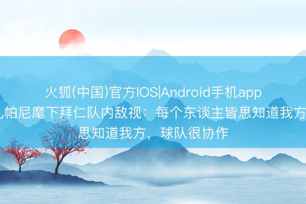 火狐(中国)官方IOS|Android手机app下载 队报谈孔帕尼麾下拜仁队内敌视：每个东谈主皆思知道我方，球队很协作