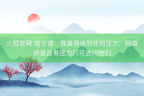 火狐官网 哈兰德：我莫得感到任何压力，阿森纳是否有压力只可去问他们