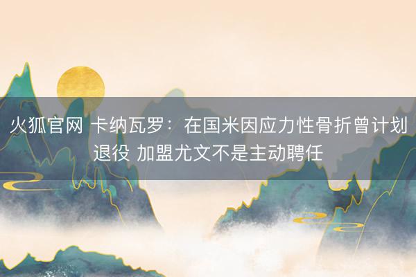 火狐官网 卡纳瓦罗：在国米因应力性骨折曾计划退役 加盟尤文不是主动聘任