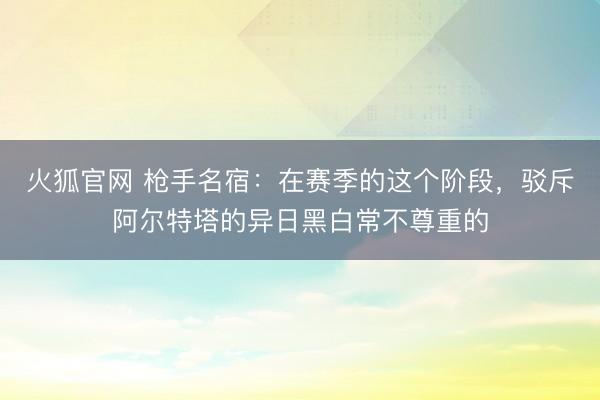 火狐官网 枪手名宿：在赛季的这个阶段，驳斥阿尔特塔的异日黑白常不尊重的