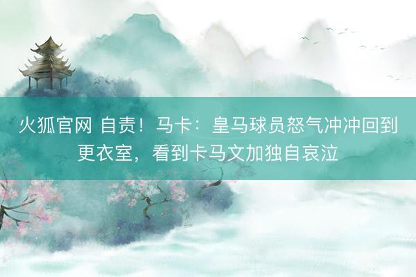 火狐官网 自责！马卡：皇马球员怒气冲冲回到更衣室，看到卡马文加独自哀泣