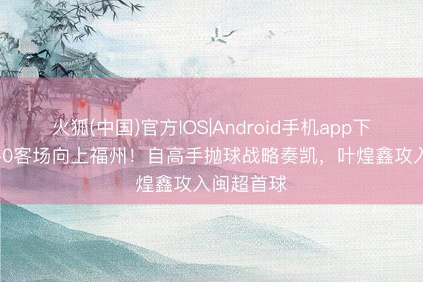 火狐(中国)官方IOS|Android手机app下载 厦门1-0客场向上福州！自高手抛球战略奏凯，叶煌鑫攻入闽超首球