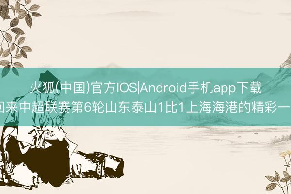 火狐(中国)官方IOS|Android手机app下载 回来中超联赛第6轮山东泰山1比1上海海港的精彩一霎