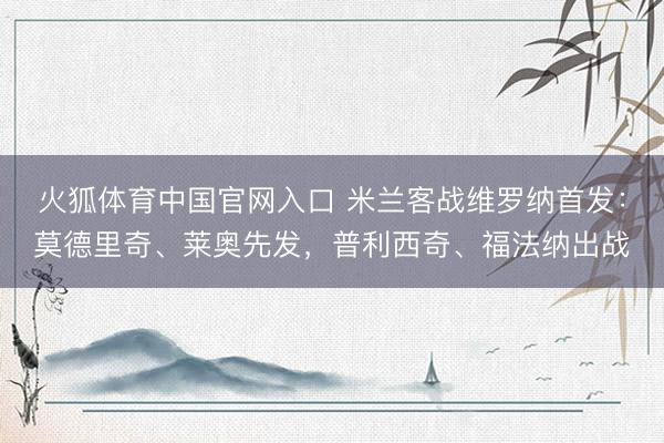 火狐体育中国官网入口 米兰客战维罗纳首发：莫德里奇、莱奥先发，普利西奇、福法纳出战