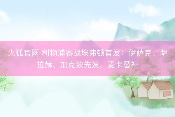 火狐官网 利物浦客战埃弗顿首发：伊萨克、萨拉赫、加克波先发，麦卡替补