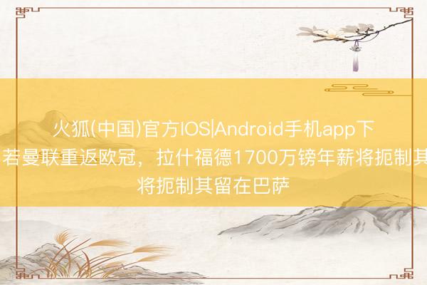 火狐(中国)官方IOS|Android手机app下载 每体：若曼联重返欧冠，拉什福德1700万镑年薪将扼制其留在巴萨
