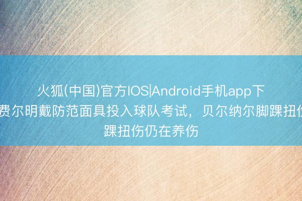 火狐(中国)官方IOS|Android手机app下载 记者：费尔明戴防范面具投入球队考试，贝尔纳尔脚踝扭伤仍在养伤