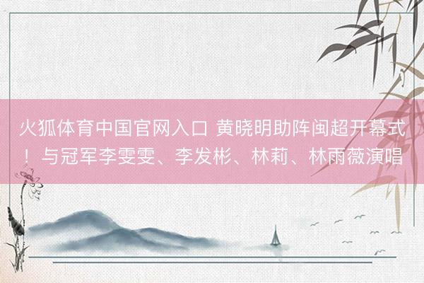 火狐体育中国官网入口 黄晓明助阵闽超开幕式！与冠军李雯雯、李发彬、林莉、林雨薇演唱