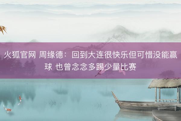 火狐官网 周缘德：回到大连很快乐但可惜没能赢球 也曾念念多踢少量比赛
