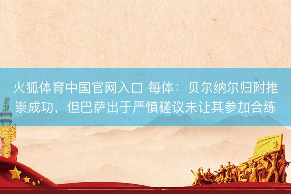 火狐体育中国官网入口 每体：贝尔纳尔归附推崇成功，但巴萨出于严慎磋议未让其参加合练
