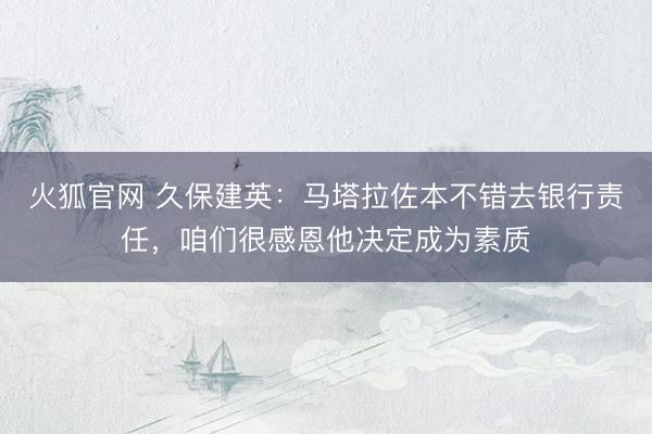 火狐官网 久保建英：马塔拉佐本不错去银行责任，咱们很感恩他决定成为素质