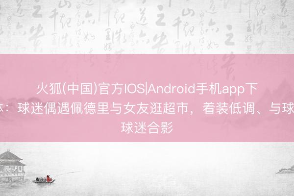 火狐(中国)官方IOS|Android手机app下载 每体：球迷偶遇佩德里与女友逛超市，着装低调、与球迷合影