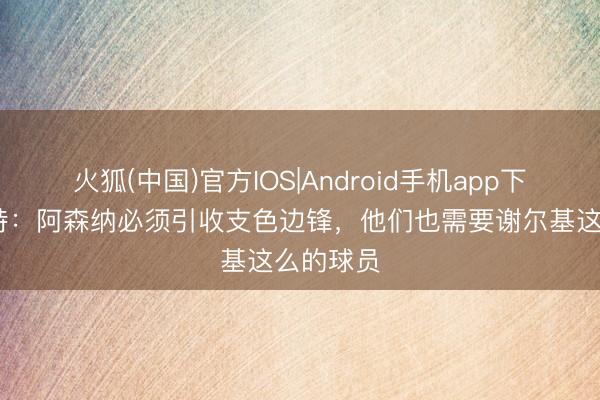 火狐(中国)官方IOS|Android手机app下载 佩蒂特：阿森纳必须引收支色边锋，他们也需要谢尔基这么的球员