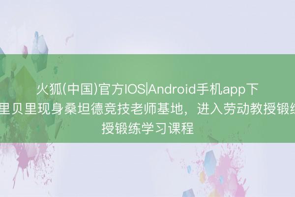 火狐(中国)官方IOS|Android手机app下载 世体：里贝里现身桑坦德竞技老师基地，进入劳动教授锻练学习课程