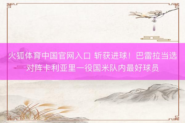 火狐体育中国官网入口 斩获进球！巴雷拉当选对阵卡利亚里一役国米队内最好球员