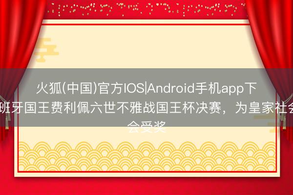火狐(中国)官方IOS|Android手机app下载 西班牙国王费利佩六世不雅战国王杯决赛，为皇家社会受奖