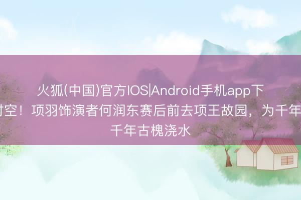 火狐(中国)官方IOS|Android手机app下载 跳动时空！项羽饰演者何润东赛后前去项王故园，为千年古槐浇水