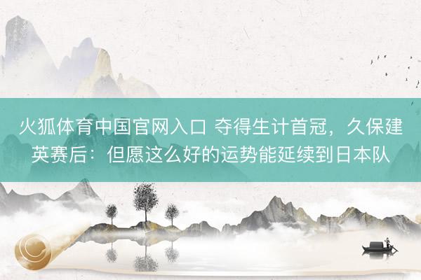 火狐体育中国官网入口 夺得生计首冠，久保建英赛后：但愿这么好的运势能延续到日本队