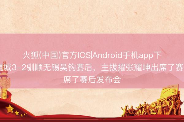 火狐(中国)官方IOS|Android手机app下载 大连鲲城3-2驯顺无锡吴钩赛后，主拔擢张耀坤出席了赛后发布会