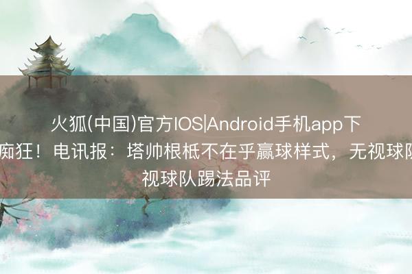 火狐(中国)官方IOS|Android手机app下载 对冠军痴狂！电讯报：塔帅根柢不在乎赢球样式，无视球队踢法品评