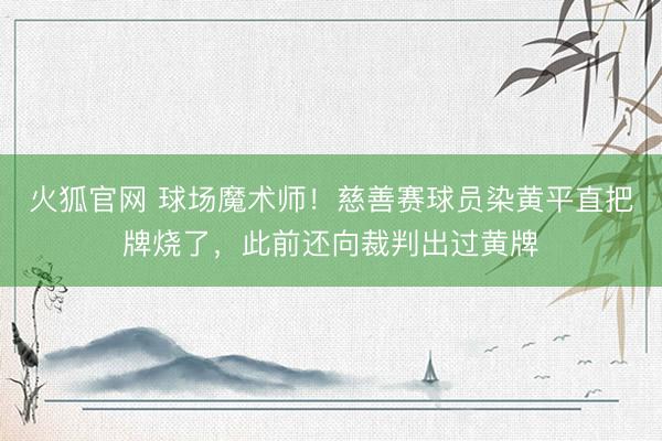 火狐官网 球场魔术师！慈善赛球员染黄平直把牌烧了，此前还向裁判出过黄牌