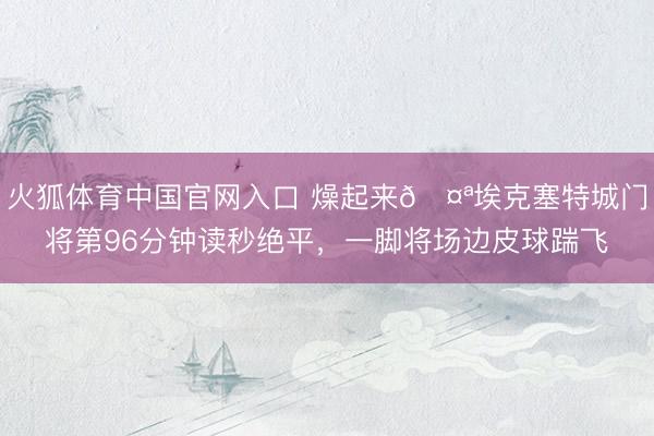 火狐体育中国官网入口 燥起来🤪埃克塞特城门将第96分钟读秒绝平，一脚将场边皮球踹飞