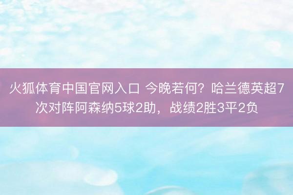 火狐体育中国官网入口 今晚若何？哈兰德英超7次对阵阿森纳5球2助，战绩2胜3平2负
