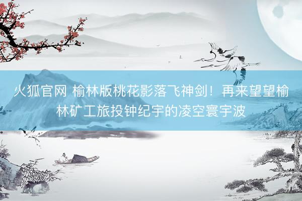 火狐官网 榆林版桃花影落飞神剑！再来望望榆林矿工旅投钟纪宇的凌空寰宇波