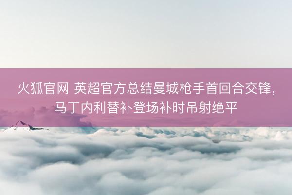 火狐官网 英超官方总结曼城枪手首回合交锋，马丁内利替补登场补时吊射绝平