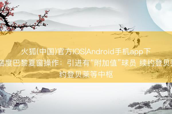 火狐(中国)官方IOS|Android手机app下载 队报揣度巴黎夏窗操作：引进有“附加值”球员 续约登贝莱等中枢