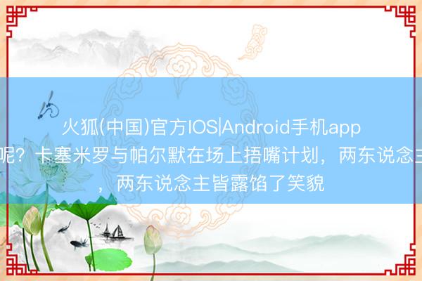 火狐(中国)官方IOS|Android手机app下载 哥俩说啥呢？卡塞米罗与帕尔默在场上捂嘴计划，两东说念主皆露馅了笑貌